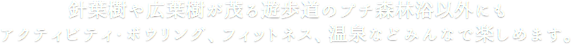 針葉樹や広葉樹が茂る遊歩道のプチ森林浴以外にもアクティビティ・ボウリング、フィットネス、温泉などみんなで楽しめます。