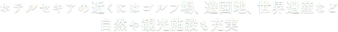 ホテルセキアの近くにはゴルフ場、遊園地、世界遺産など自然や観光施設も充実
